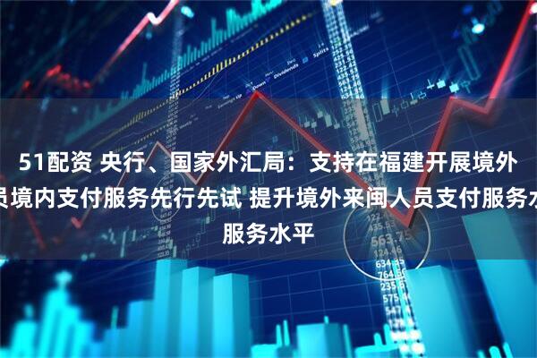 51配资 央行、国家外汇局：支持在福建开展境外人员境内支付服务先行先试 提升境外来闽人员支付服务水平