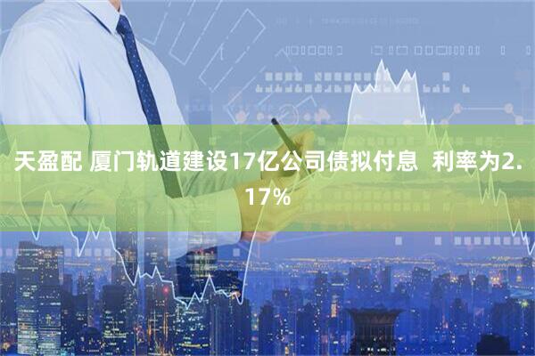 天盈配 厦门轨道建设17亿公司债拟付息  利率为2.17%