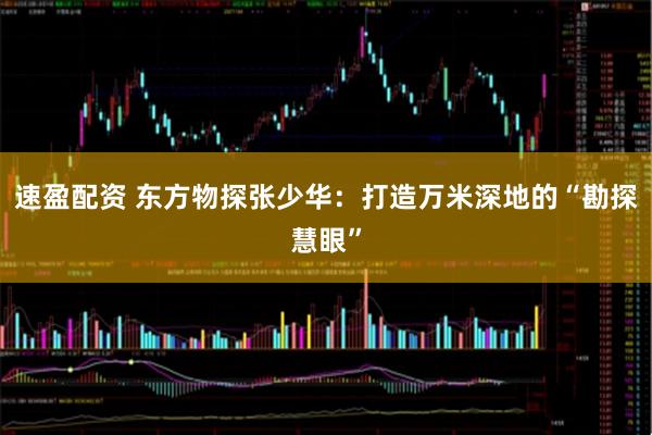 速盈配资 东方物探张少华：打造万米深地的“勘探慧眼”