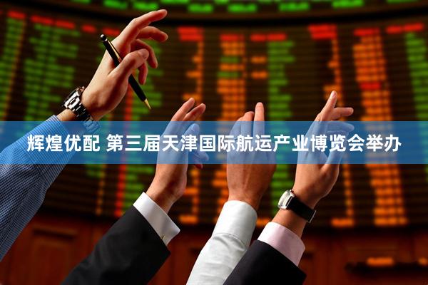 辉煌优配 第三届天津国际航运产业博览会举办
