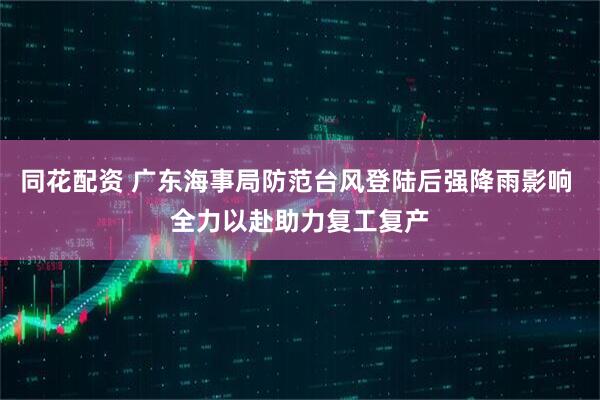 同花配资 广东海事局防范台风登陆后强降雨影响 全力以赴助力复工复产