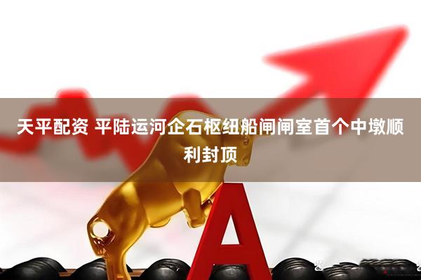 天平配资 平陆运河企石枢纽船闸闸室首个中墩顺利封顶