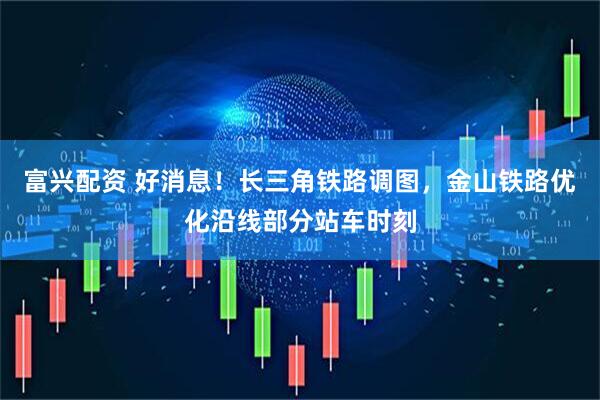 富兴配资 好消息！长三角铁路调图，金山铁路优化沿线部分站车时刻