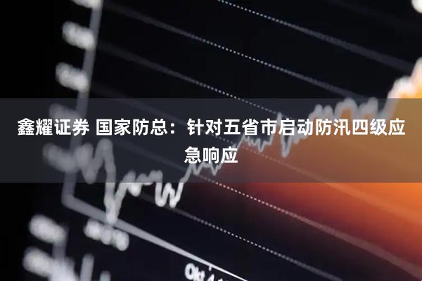 鑫耀证券 国家防总：针对五省市启动防汛四级应急响应