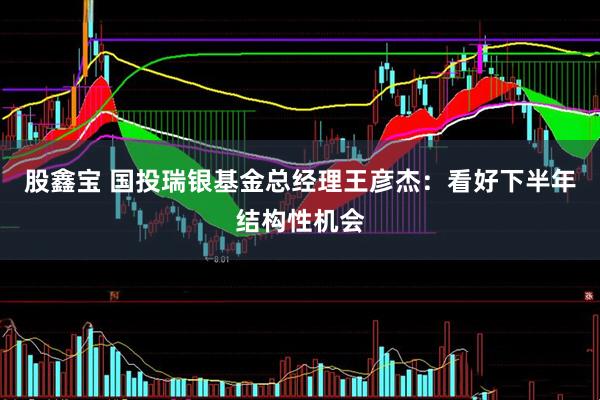 股鑫宝 国投瑞银基金总经理王彦杰：看好下半年结构性机会