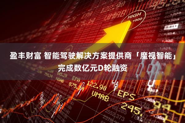 盈丰财富 智能驾驶解决方案提供商「魔视智能」完成数亿元D轮融资