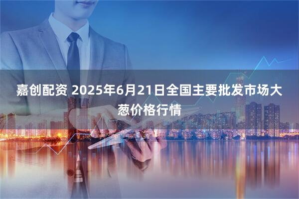 嘉创配资 2025年6月21日全国主要批发市场大葱价格行情