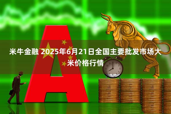 米牛金融 2025年6月21日全国主要批发市场大米价格行情