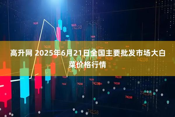 高升网 2025年6月21日全国主要批发市场大白菜价格行情