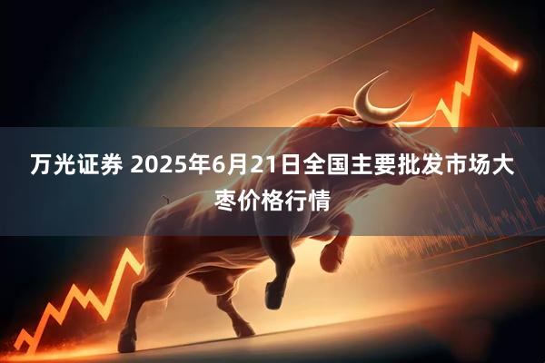万光证券 2025年6月21日全国主要批发市场大枣价格行情