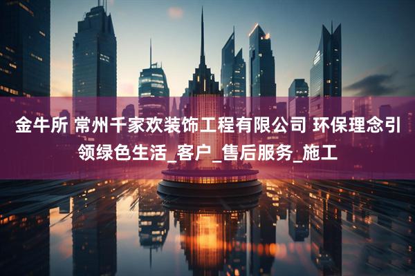 金牛所 常州千家欢装饰工程有限公司 环保理念引领绿色生活_客户_售后服务_施工