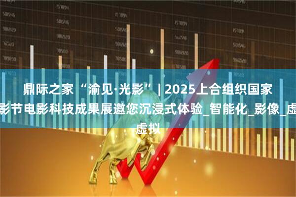 鼎际之家 “渝见·光影” | 2025上合组织国家电影节电影科技成果展邀您沉浸式体验_智能化_影像_虚拟