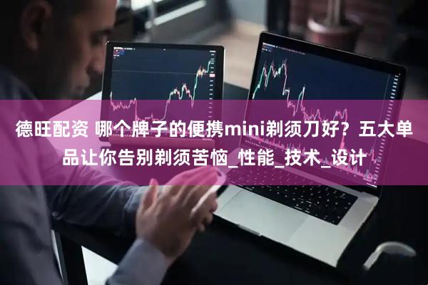 德旺配资 哪个牌子的便携mini剃须刀好？五大单品让你告别剃须苦恼_性能_技术_设计