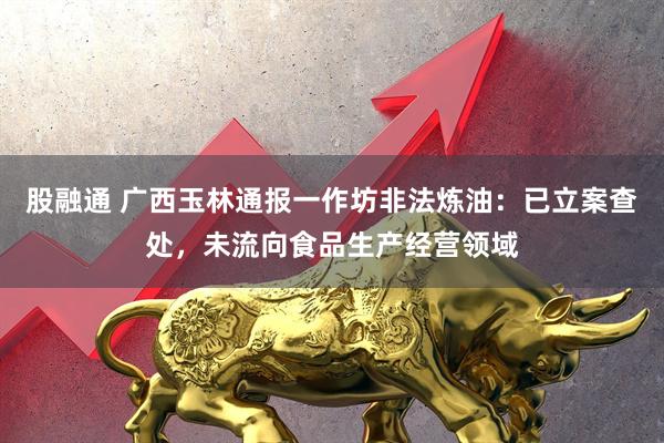 股融通 广西玉林通报一作坊非法炼油：已立案查处，未流向食品生产经营领域