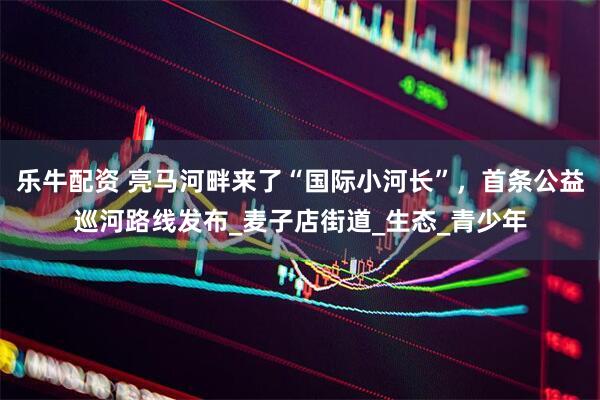 乐牛配资 亮马河畔来了“国际小河长”，首条公益巡河路线发布_麦子店街道_生态_青少年