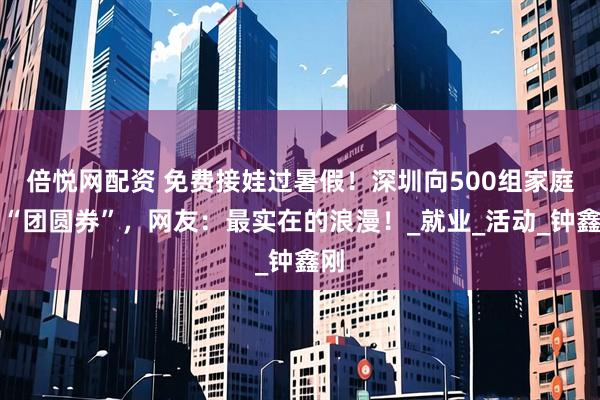 倍悦网配资 免费接娃过暑假！深圳向500组家庭发“团圆券”，网友：最实在的浪漫！_就业_活动_钟鑫刚
