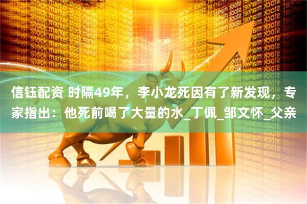 信钰配资 时隔49年，李小龙死因有了新发现，专家指出：他死前喝了大量的水_丁佩_邹文怀_父亲