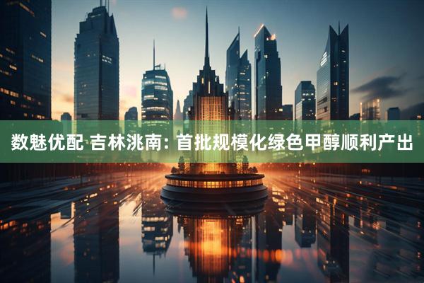 数魅优配 吉林洮南: 首批规模化绿色甲醇顺利产出