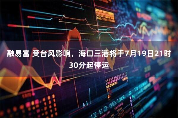 融易富 受台风影响，海口三港将于7月19日21时30分起停运