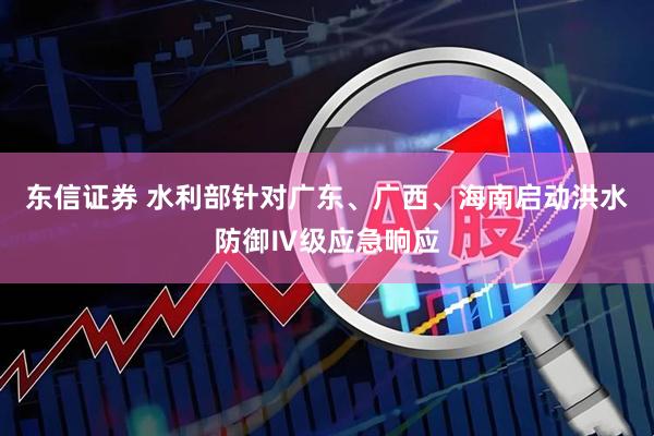 东信证券 水利部针对广东、广西、海南启动洪水防御Ⅳ级应急响应