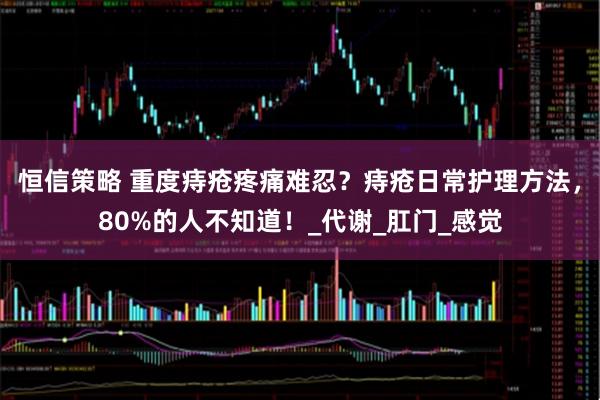 恒信策略 重度痔疮疼痛难忍？痔疮日常护理方法，80%的人不知道！_代谢_肛门_感觉