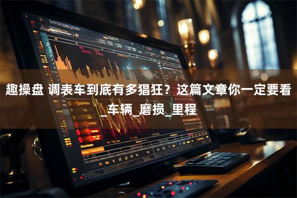 趣操盘 调表车到底有多猖狂？这篇文章你一定要看_车辆_磨损_里程