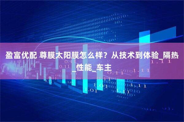 盈富优配 尊膜太阳膜怎么样？从技术到体验_隔热_性能_车主