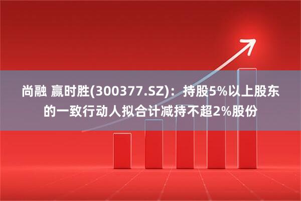 尚融 赢时胜(300377.SZ)：持股5%以上股东的一致行动人拟合计减持不超2%股份