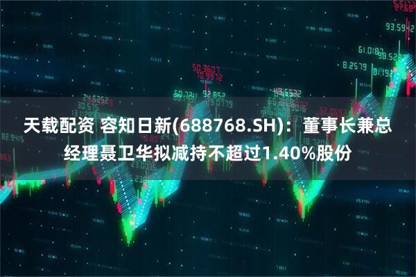 天载配资 容知日新(688768.SH)：董事长兼总经理聂卫华拟减持不超过1.40%股份