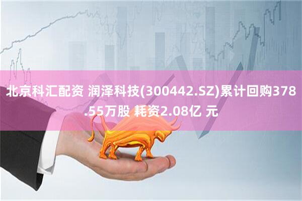 北京科汇配资 润泽科技(300442.SZ)累计回购378.55万股 耗资2.08亿 元