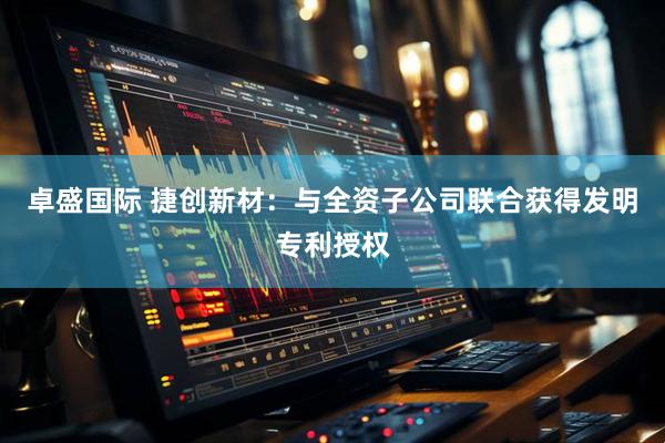 卓盛国际 捷创新材：与全资子公司联合获得发明专利授权