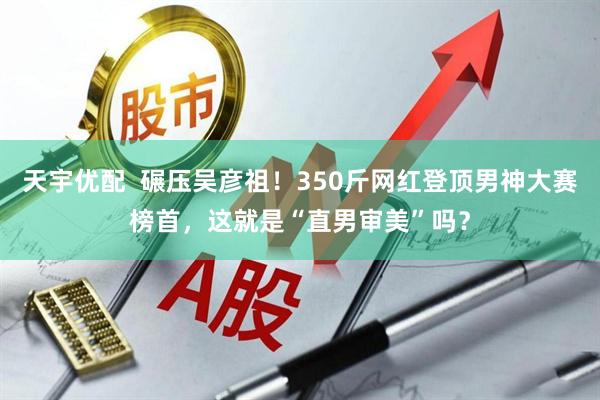 天宇优配  碾压吴彦祖！350斤网红登顶男神大赛榜首，这就是“直男审美”吗？