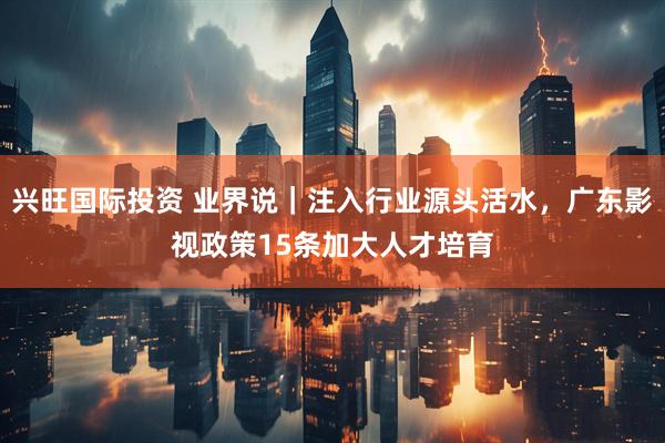 兴旺国际投资 业界说｜注入行业源头活水，广东影视政策15条加大人才培育