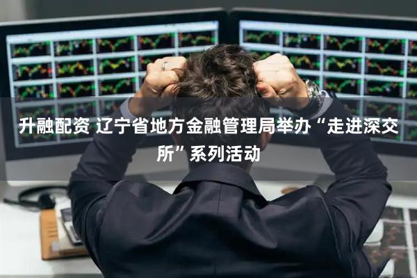 升融配资 辽宁省地方金融管理局举办“走进深交所”系列活动