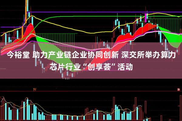 今裕堂 助力产业链企业协同创新 深交所举办算力芯片行业“创享荟”活动