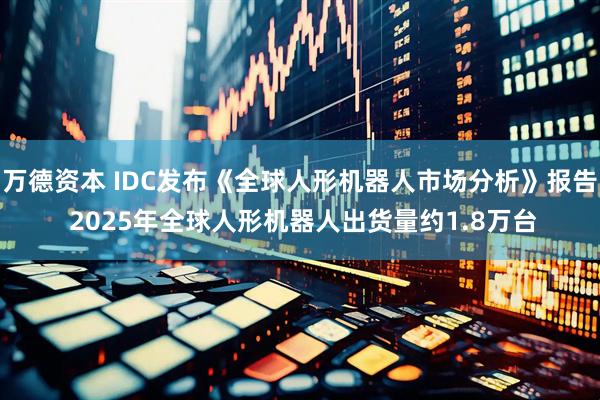 万德资本 IDC发布《全球人形机器人市场分析》报告 2025年全球人形机器人出货量约1.8万台