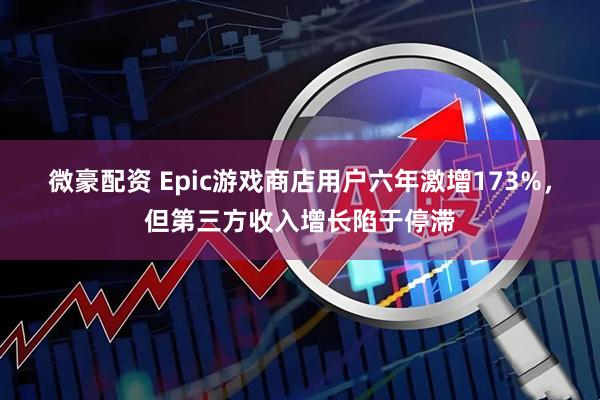 微豪配资 Epic游戏商店用户六年激增173%，但第三方收入增长陷于停滞