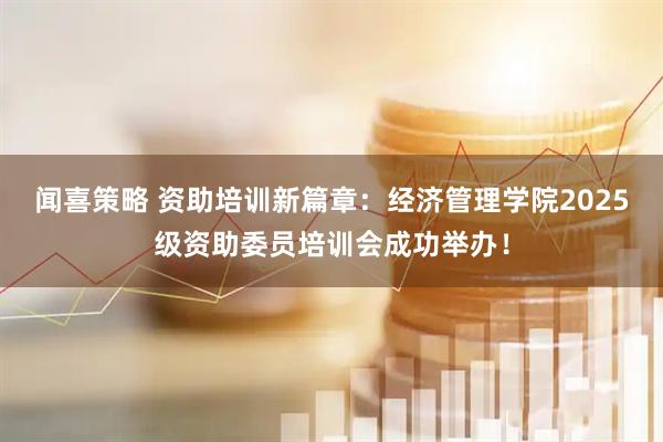闻喜策略 资助培训新篇章：经济管理学院2025级资助委员培训会成功举办！
