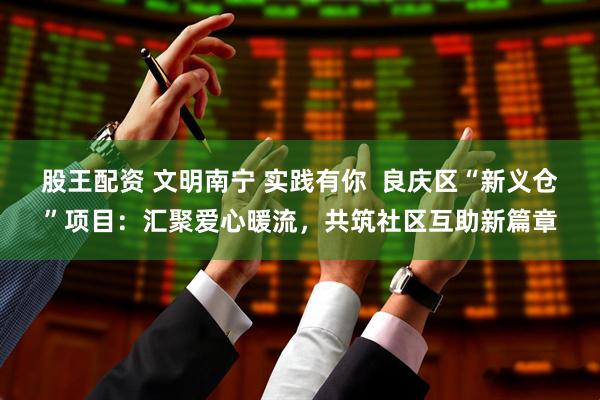 股王配资 文明南宁 实践有你  良庆区“新义仓”项目：汇聚爱心暖流，共筑社区互助新篇章